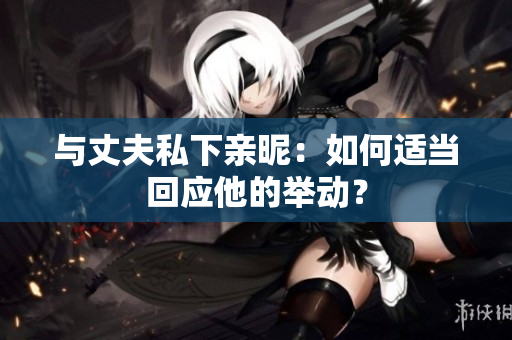 与丈夫私下亲昵：如何适当回应他的举动？