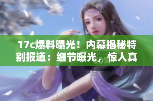 17c爆料曝光！内幕揭秘特别报道：细节曝光，惊人真相大揭秘