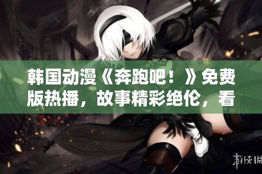 韩国动漫《奔跑吧！》免费版热播，故事精彩绝伦，看点十足