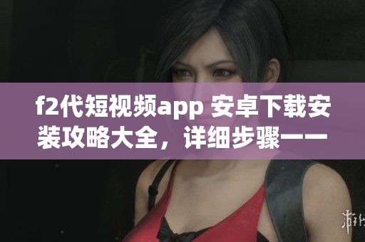 f2代短视频app 安卓下载安装攻略大全，详细步骤一一解析，快速上手省心使用