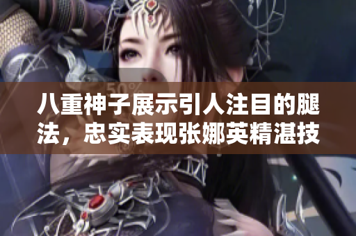 八重神子展示引人注目的腿法，忠实表现张娜英精湛技艺