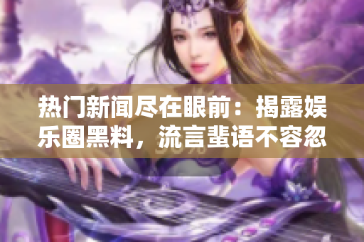 热门新闻尽在眼前：揭露娱乐圈黑料，流言蜚语不容忽视