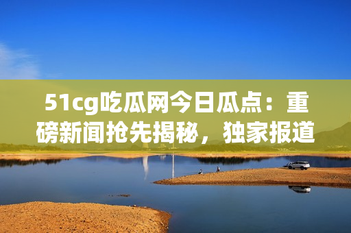 51cg吃瓜网今日瓜点：重磅新闻抢先揭秘，独家报道精彩无限