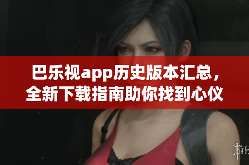 巴乐视app历史版本汇总，全新下载指南助你找到心仪的老版本