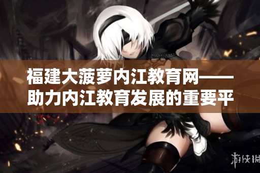 福建大菠萝内江教育网——助力内江教育发展的重要平台