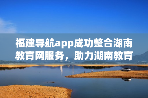 福建导航app成功整合湖南教育网服务，助力湖南教育智慧发展