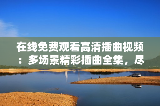 在线免费观看高清插曲视频：多场景精彩插曲全集，尽在观影平台