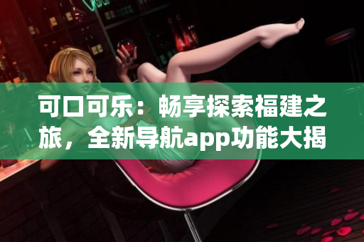可口可乐：畅享探索福建之旅，全新导航app功能大揭秘