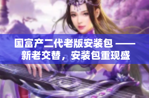 国富产二代老版安装包 —— 新老交替，安装包重现盛世