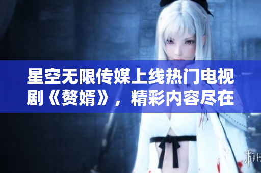 星空无限传媒上线热门电视剧《赘婿》，精彩内容尽在观看