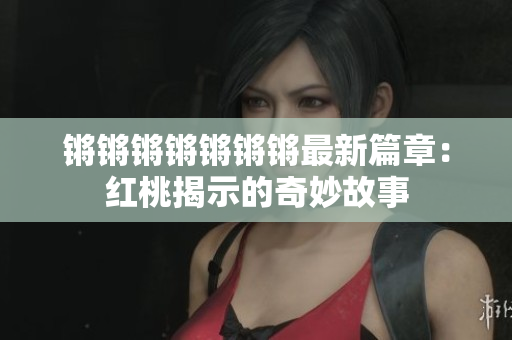 锵锵锵锵锵锵锵最新篇章：红桃揭示的奇妙故事