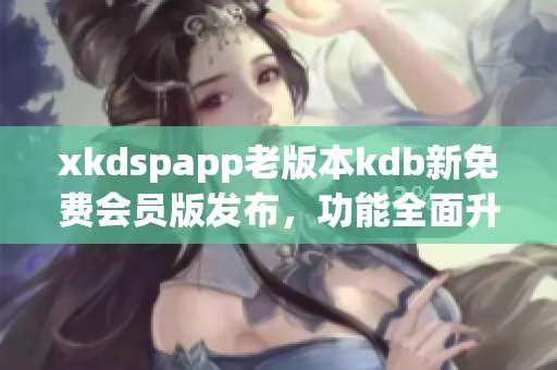xkdspapp老版本kdb新免费会员版发布，功能全面升级，立即体验最新版本！
