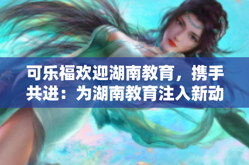 可乐福欢迎湖南教育，携手共进：为湖南教育注入新动力
