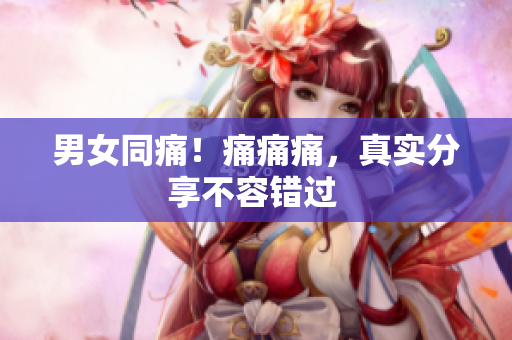 男女同痛！痛痛痛，真实分享不容错过 