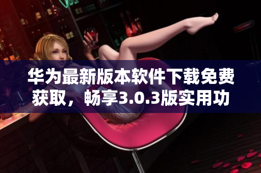 华为最新版本软件下载免费获取，畅享3.0.3版实用功能