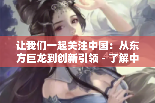 让我们一起关注中国：从东方巨龙到创新引领 - 了解中国的历史与未来