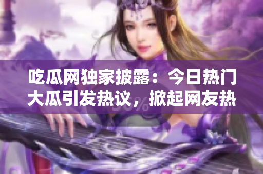 吃瓜网独家披露：今日热门大瓜引发热议，掀起网友热烈讨论