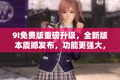 9I免费版重磅升级，全新版本震撼发布，功能更强大，体验更流畅，赶紧体验吧!