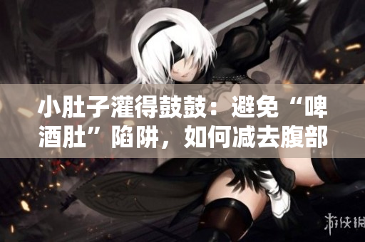 小肚子灌得鼓鼓：避免“啤酒肚”陷阱，如何减去腹部赘肉？