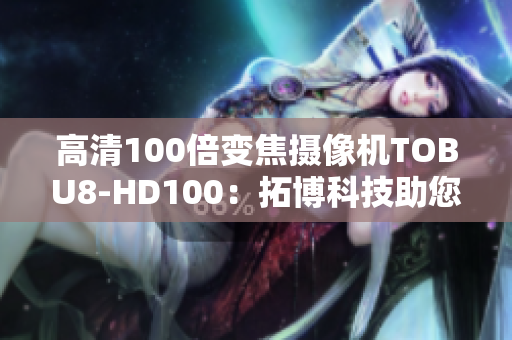 高清100倍变焦摄像机TOBU8-HD100：拓博科技助您捕捉更清晰的画面