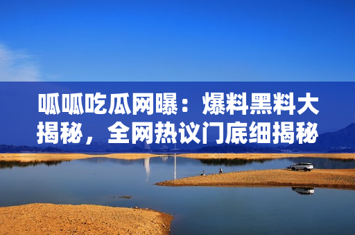 呱呱吃瓜网曝：爆料黑料大揭秘，全网热议门底细揭秘！