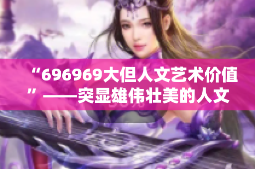 “696969大但人文艺术价值”——突显雄伟壮美的人文史诗