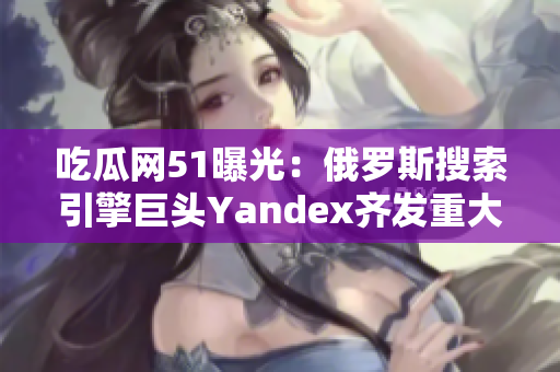 吃瓜网51曝光：俄罗斯搜索引擎巨头Yandex齐发重大动向，引发行业瞩目