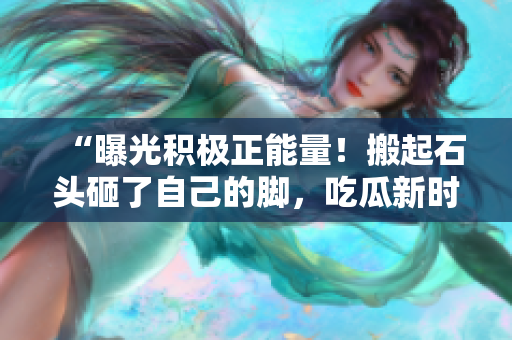 “曝光积极正能量！搬起石头砸了自己的脚，吃瓜新时代来临”