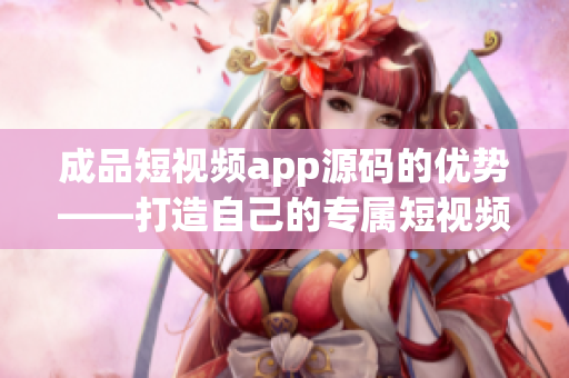 成品短视频app源码的优势——打造自己的专属短视频平台