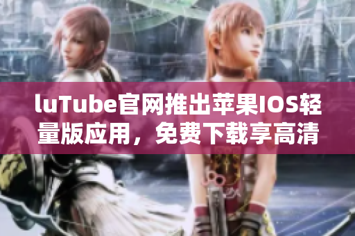 luTube官网推出苹果IOS轻量版应用，免费下载享高清影音
