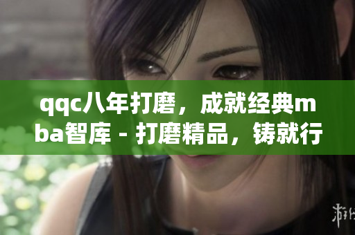 qqc八年打磨，成就经典mba智库 - 打磨精品，铸就行业典范