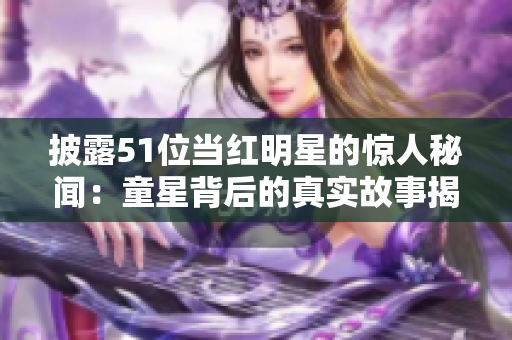 披露51位当红明星的惊人秘闻：童星背后的真实故事揭示