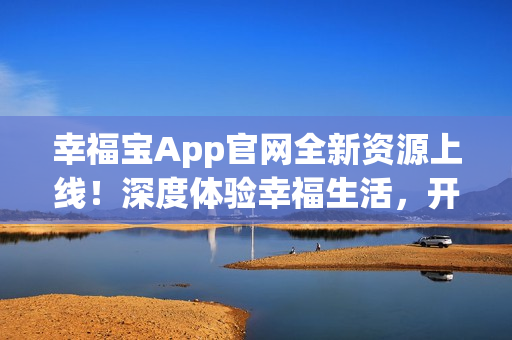 幸福宝App官网全新资源上线！深度体验幸福生活，开启更美好的未来！