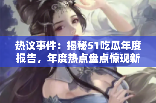 热议事件：揭秘51吃瓜年度报告，年度热点盘点惊现新奇趣闻