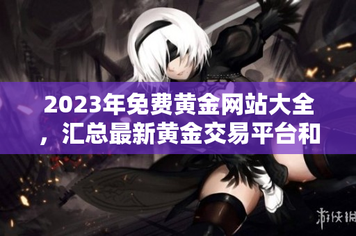 2023年免费黄金网站大全，汇总最新黄金交易平台和优惠信息