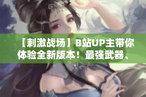 【刺激战场】B站UP主带你体验全新版本！最强武器、最新地图、顶级战术全解析