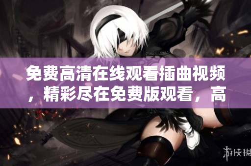 免费高清在线观看插曲视频，精彩尽在免费版观看，高清画质给您最佳体验