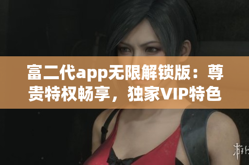 富二代app无限解锁版：尊贵特权畅享，独家VIP特色应有尽有