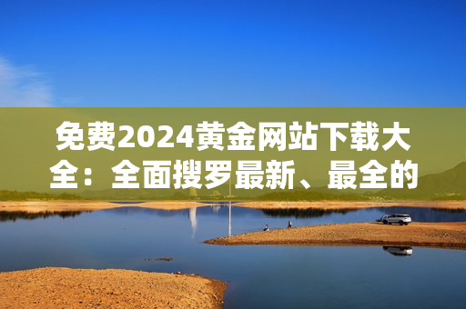 免费2024黄金网站下载大全：全面搜罗最新、最全的黄金网站资源