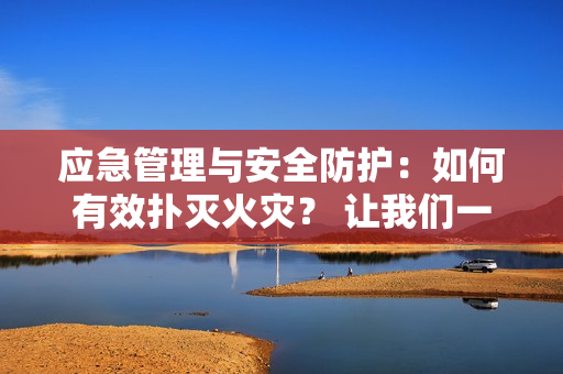 应急管理与安全防护：如何有效扑灭火灾？ 让我们一起谈谈灭火的重要性和方法