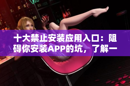 十大禁止安装应用入口：阻碍你安装APP的坑，了解一下？
