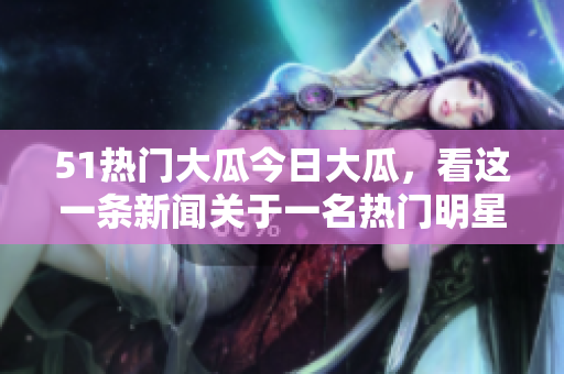 51热门大瓜今日大瓜，看这一条新闻关于一名热门明星的种种绯闻。