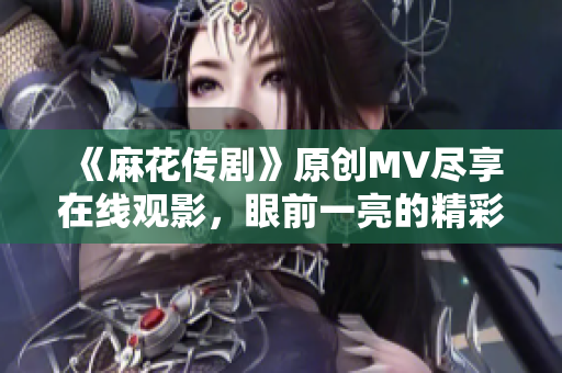 《麻花传剧》原创MV尽享在线观影，眼前一亮的精彩原创剧场视觉盛宴！