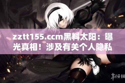 zztt155.ccm黑料太阳：曝光真相！涉及有关个人隐私的敏感信息