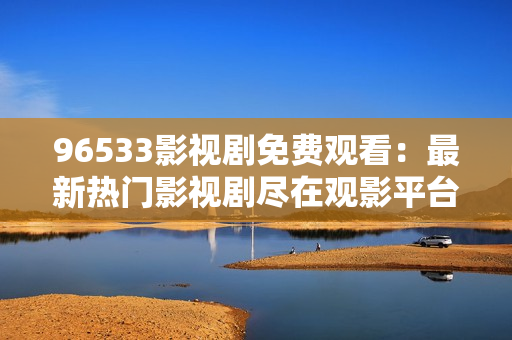 96533影视剧免费观看：最新热门影视剧尽在观影平台
