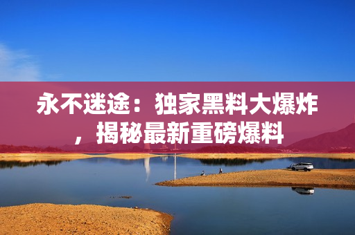 永不迷途：独家黑料大爆炸，揭秘最新重磅爆料