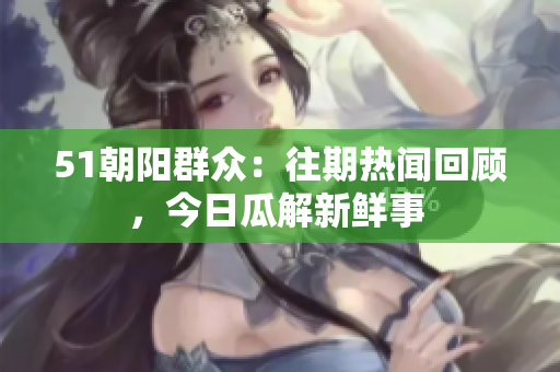 51朝阳群众：往期热闻回顾，今日瓜解新鲜事 
