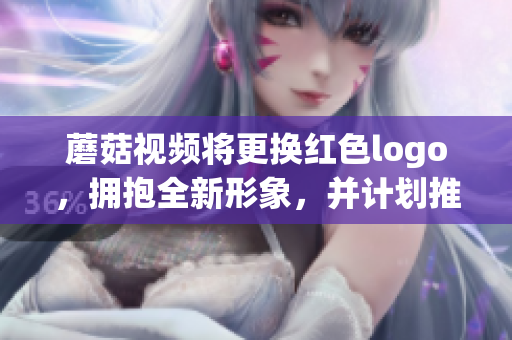 蘑菇视频将更换红色logo，拥抱全新形象，并计划推出多项创新功能