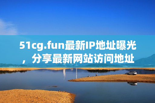 51cg.fun最新IP地址曝光，分享最新网站访问地址