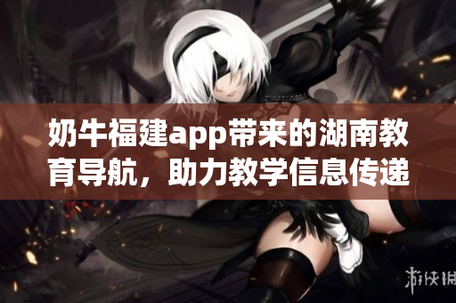 奶牛福建app带来的湖南教育导航，助力教学信息传递，促进地区教育发展